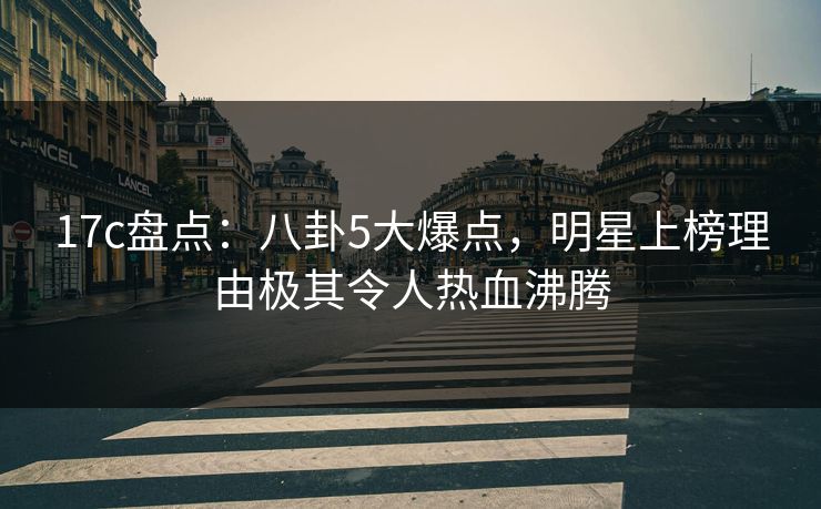 17c盘点：八卦5大爆点，明星上榜理由极其令人热血沸腾