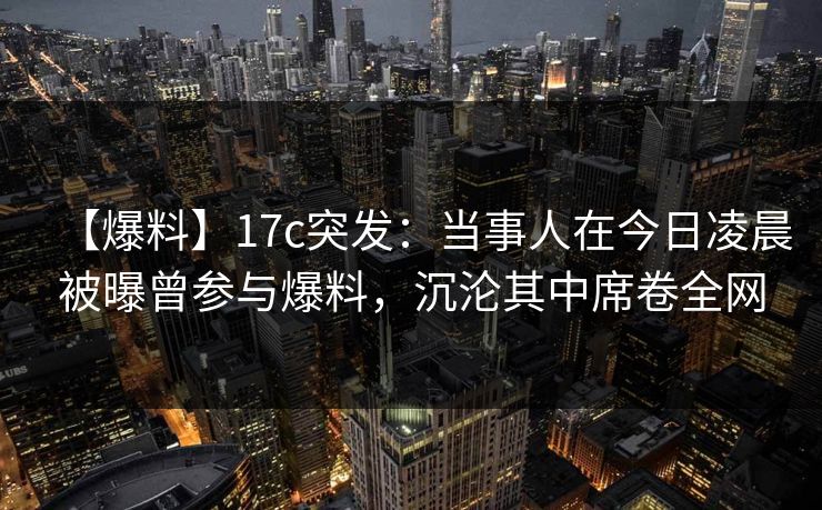 【爆料】17c突发：当事人在今日凌晨被曝曾参与爆料，沉沦其中席卷全网
