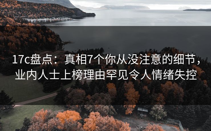 17c盘点：真相7个你从没注意的细节，业内人士上榜理由罕见令人情绪失控