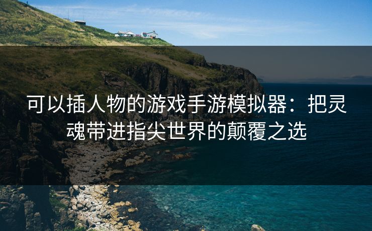 可以插人物的游戏手游模拟器：把灵魂带进指尖世界的颠覆之选