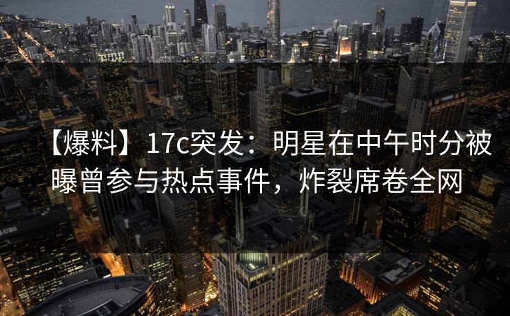【爆料】17c突发：明星在中午时分被曝曾参与热点事件，炸裂席卷全网