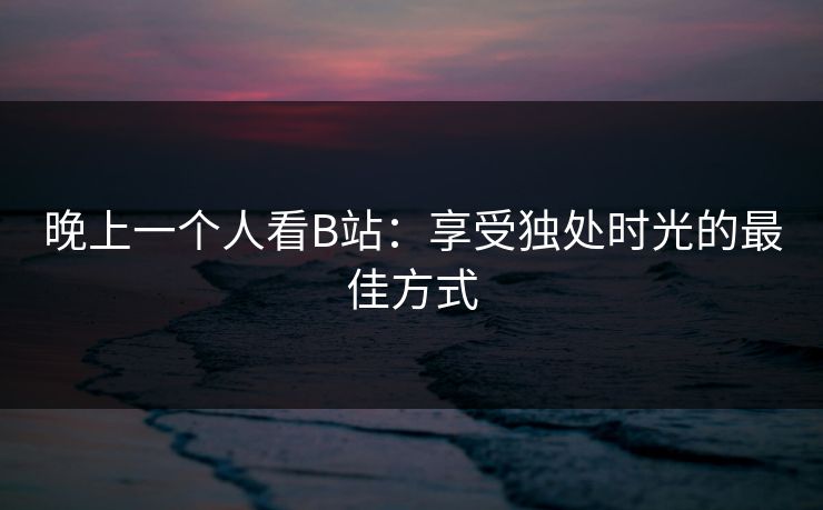 晚上一个人看B站：享受独处时光的最佳方式