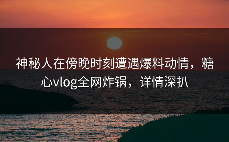 神秘人在傍晚时刻遭遇爆料动情，糖心vlog全网炸锅，详情深扒