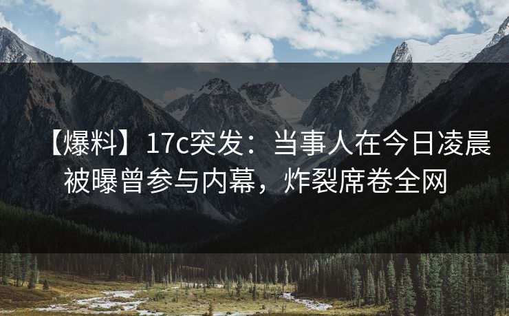 【爆料】17c突发：当事人在今日凌晨被曝曾参与内幕，炸裂席卷全网