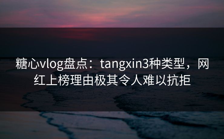 糖心vlog盘点：tangxin3种类型，网红上榜理由极其令人难以抗拒