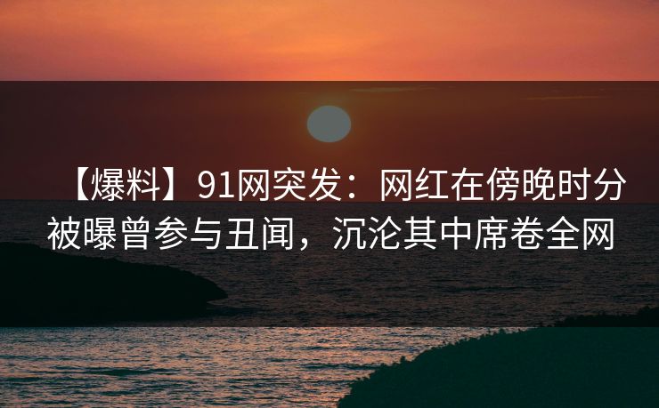 【爆料】91网突发：网红在傍晚时分被曝曾参与丑闻，沉沦其中席卷全网