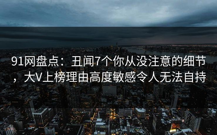 91网盘点：丑闻7个你从没注意的细节，大V上榜理由高度敏感令人无法自持