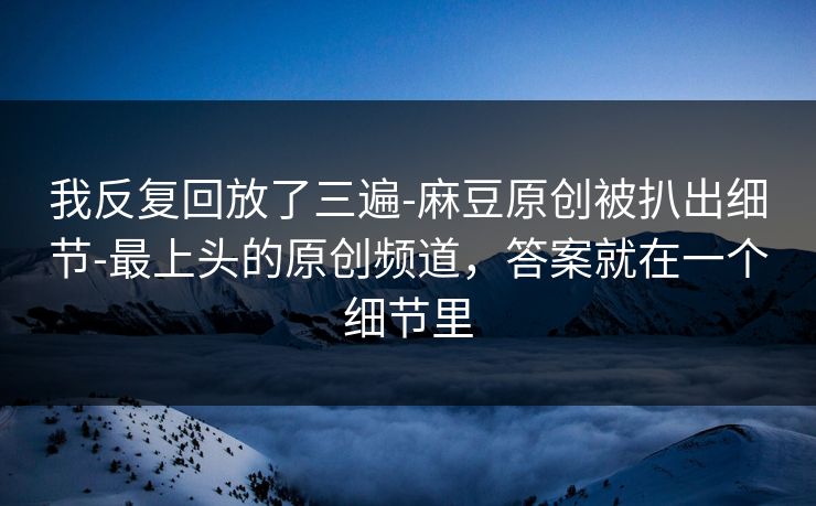 我反复回放了三遍-麻豆原创被扒出细节-最上头的原创频道,答案就在一个细节里