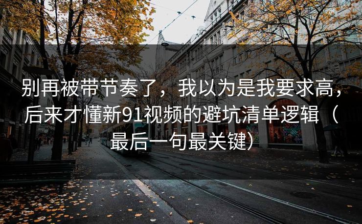 别再被带节奏了，我以为是我要求高，后来才懂新91视频的避坑清单逻辑（最后一句最关键）