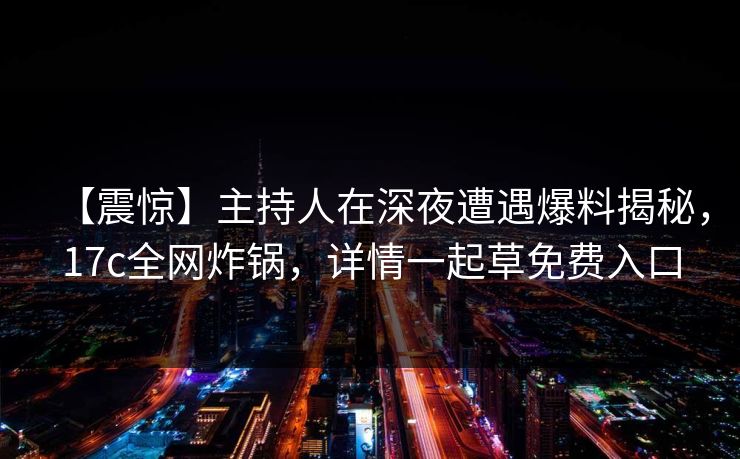 【震惊】主持人在深夜遭遇爆料揭秘，17c全网炸锅，详情一起草免费入口