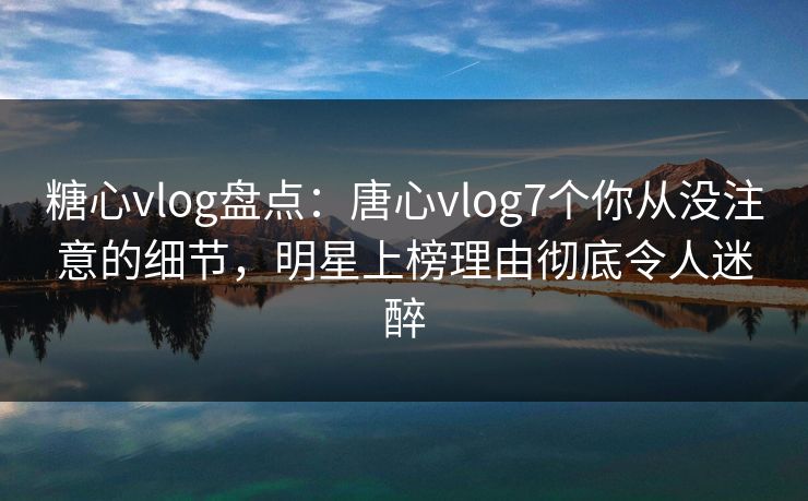 糖心vlog盘点：唐心vlog7个你从没注意的细节，明星上榜理由彻底令人迷醉