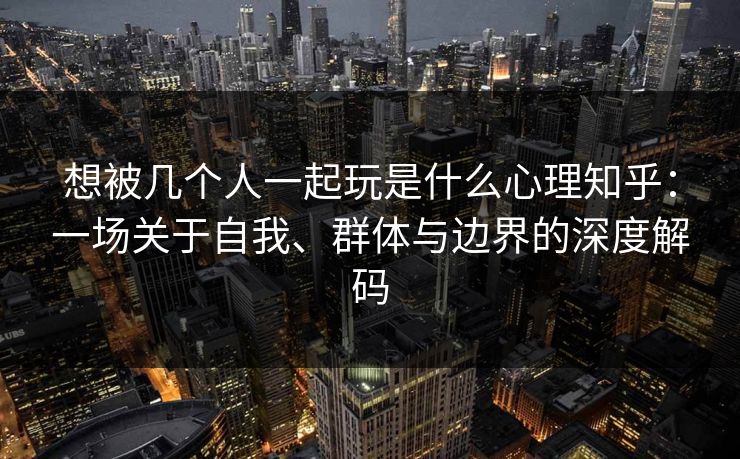 想被几个人一起玩是什么心理知乎：一场关于自我、群体与边界的深度解码