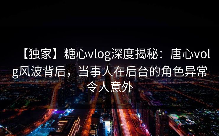 【独家】糖心vlog深度揭秘：唐心volg风波背后，当事人在后台的角色异常令人意外