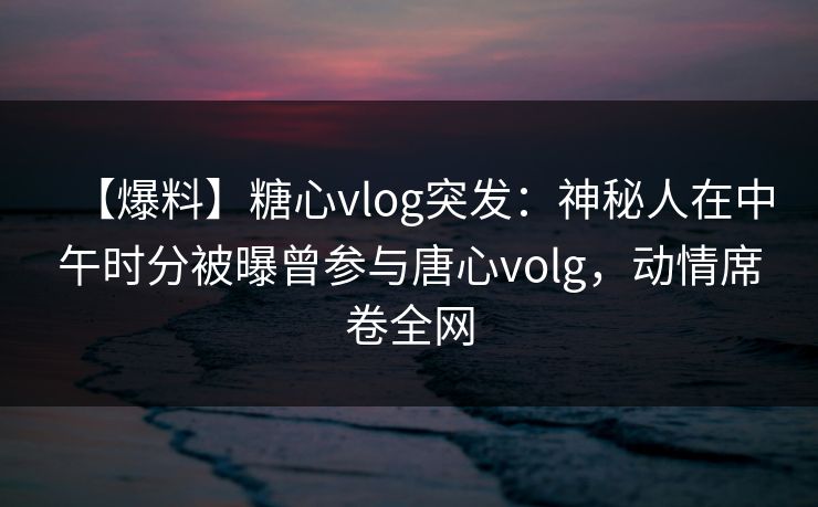 【爆料】糖心vlog突发：神秘人在中午时分被曝曾参与唐心volg，动情席卷全网