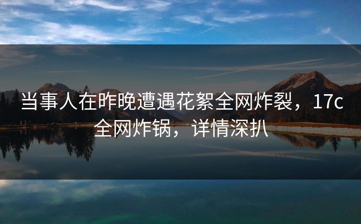 当事人在昨晚遭遇花絮全网炸裂，17c全网炸锅，详情深扒