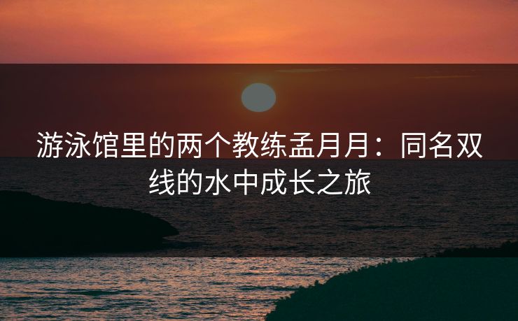 游泳馆里的两个教练孟月月：同名双线的水中成长之旅