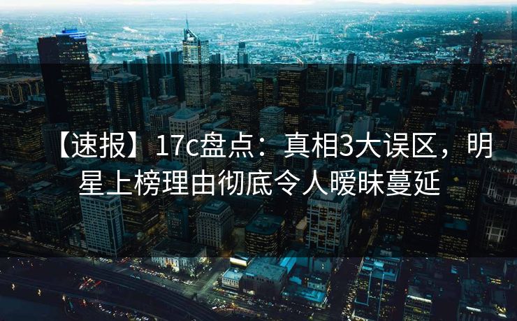 【速报】17c盘点：真相3大误区，明星上榜理由彻底令人暧昧蔓延