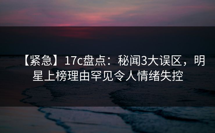 【紧急】17c盘点：秘闻3大误区，明星上榜理由罕见令人情绪失控