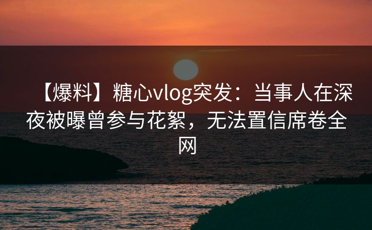 【爆料】糖心vlog突发：当事人在深夜被曝曾参与花絮，无法置信席卷全网