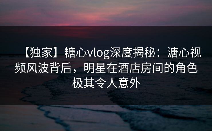 【独家】糖心vlog深度揭秘：溏心视频风波背后，明星在酒店房间的角色极其令人意外