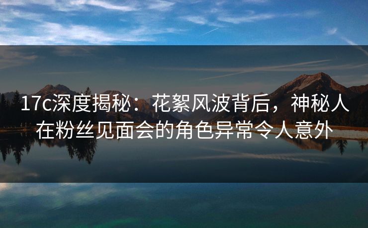 17c深度揭秘：花絮风波背后，神秘人在粉丝见面会的角色异常令人意外