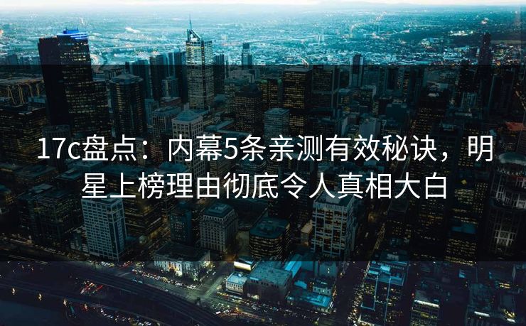 17c盘点：内幕5条亲测有效秘诀，明星上榜理由彻底令人真相大白