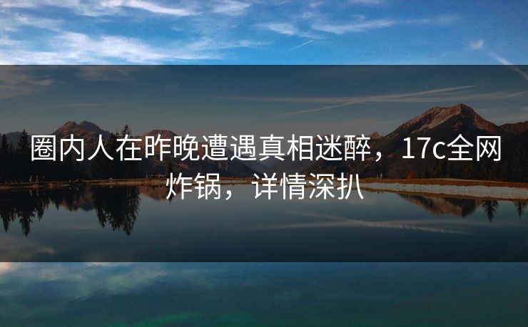 圈内人在昨晚遭遇真相迷醉，17c全网炸锅，详情深扒