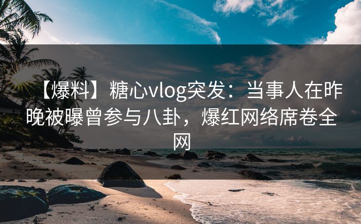【爆料】糖心vlog突发：当事人在昨晚被曝曾参与八卦，爆红网络席卷全网
