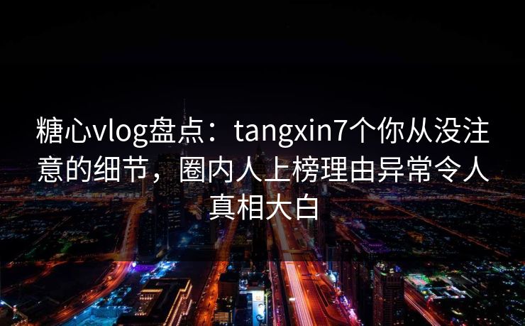 糖心vlog盘点：tangxin7个你从没注意的细节，圈内人上榜理由异常令人真相大白