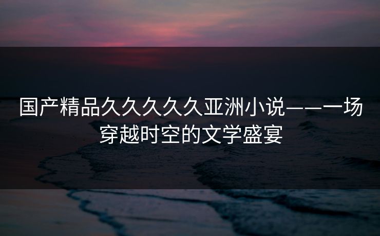 国产精品久久久久久亚洲小说——一场穿越时空的文学盛宴