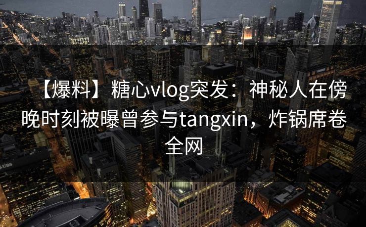 【爆料】糖心vlog突发：神秘人在傍晚时刻被曝曾参与tangxin，炸锅席卷全网