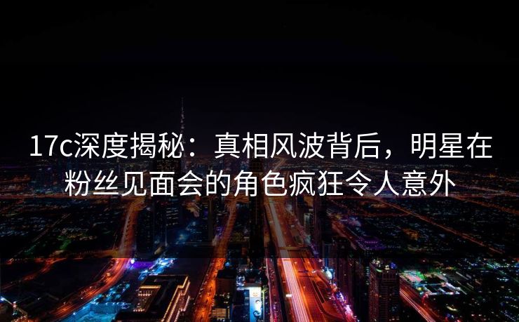 17c深度揭秘：真相风波背后，明星在粉丝见面会的角色疯狂令人意外