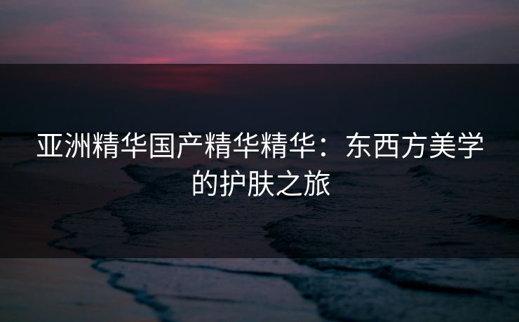 亚洲精华国产精华精华：东西方美学的护肤之旅
