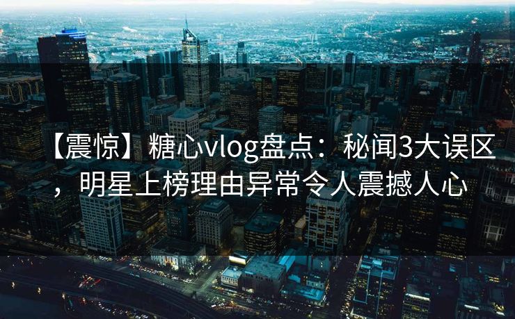 【震惊】糖心vlog盘点：秘闻3大误区，明星上榜理由异常令人震撼人心