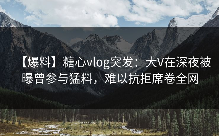 【爆料】糖心vlog突发：大V在深夜被曝曾参与猛料，难以抗拒席卷全网