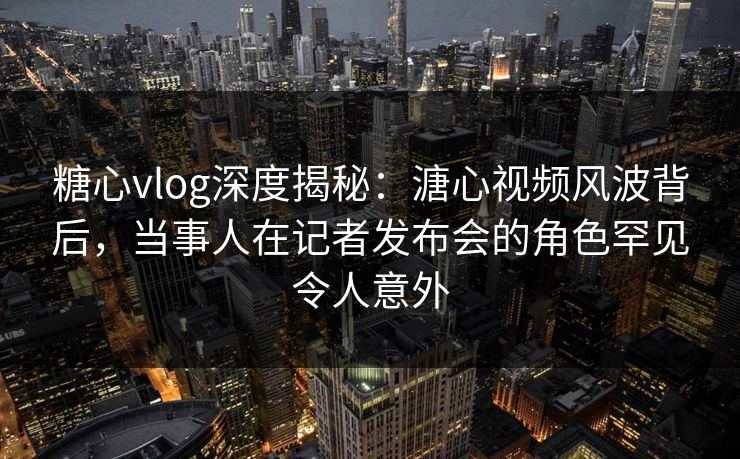 糖心vlog深度揭秘：溏心视频风波背后，当事人在记者发布会的角色罕见令人意外