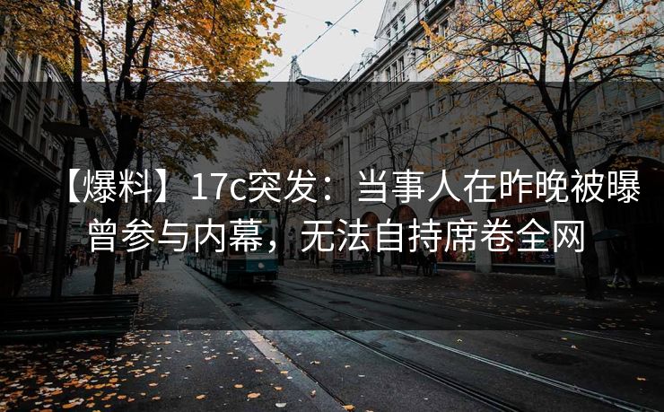 【爆料】17c突发:当事人在昨晚被曝曾参与内幕,无法自持席卷全网