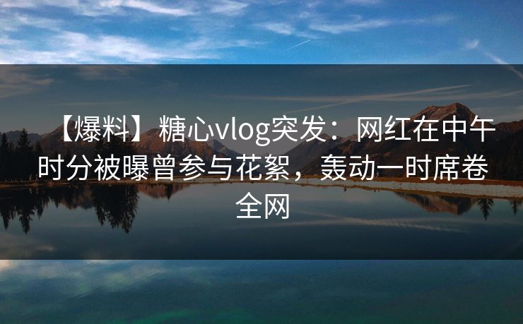 【爆料】糖心vlog突发：网红在中午时分被曝曾参与花絮，轰动一时席卷全网