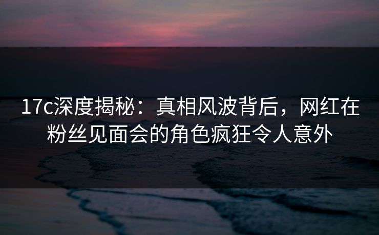 17c深度揭秘:真相风波背后,网红在粉丝见面会的角色疯狂令人意外
