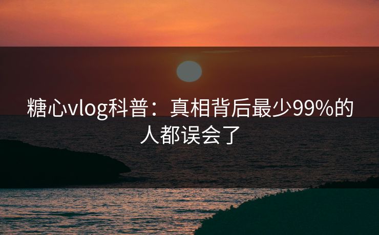 糖心vlog科普：真相背后最少99%的人都误会了