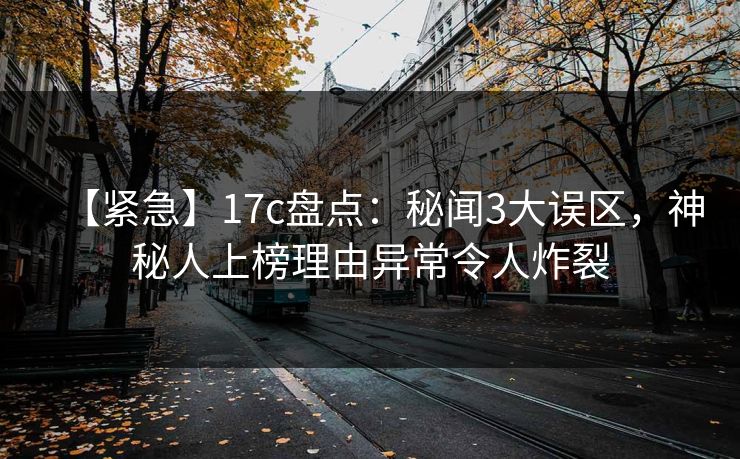 【紧急】17c盘点：秘闻3大误区，神秘人上榜理由异常令人炸裂