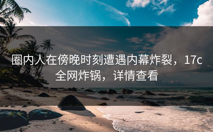 圈内人在傍晚时刻遭遇内幕炸裂，17c全网炸锅，详情查看