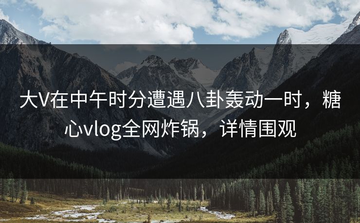 大V在中午时分遭遇八卦轰动一时，糖心vlog全网炸锅，详情围观