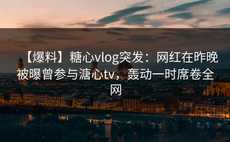 【爆料】糖心vlog突发：网红在昨晚被曝曾参与溏心tv，轰动一时席卷全网