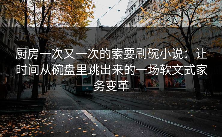 厨房一次又一次的索要刷碗小说:让时间从碗盘里跳出来的一场软文式家务变革