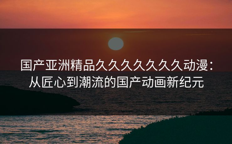 国产亚洲精品久久久久久久久动漫:从匠心到潮流的国产动画新纪元