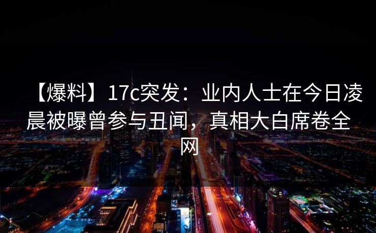 【爆料】17c突发:业内人士在今日凌晨被曝曾参与丑闻,真相大白席卷全网