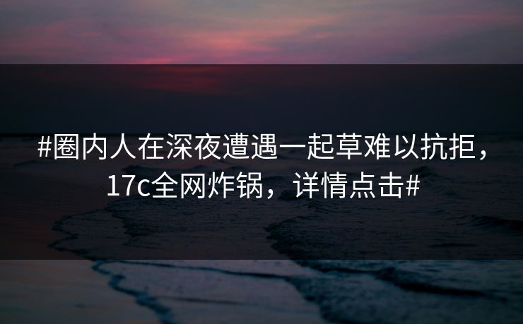 #圈内人在深夜遭遇一起草难以抗拒，17c全网炸锅，详情点击#