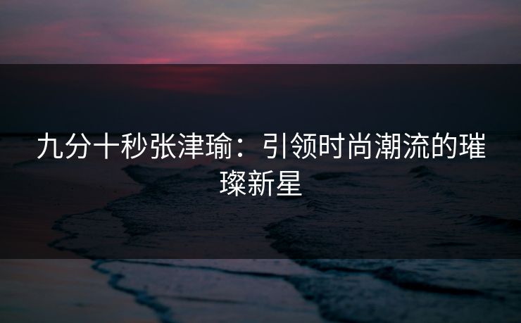 九分十秒张津瑜：引领时尚潮流的璀璨新星