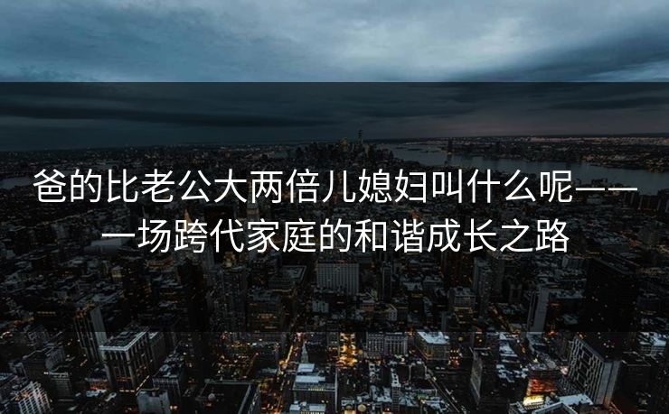 爸的比老公大两倍儿媳妇叫什么呢——一场跨代家庭的和谐成长之路
